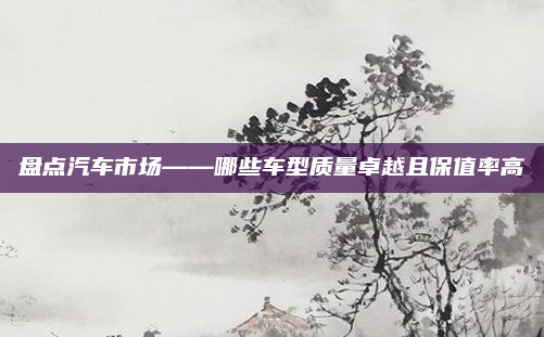 盘点汽车市场——哪些车型质量卓越且保值率高