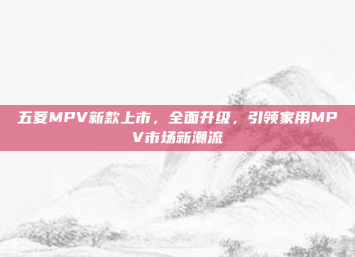 五菱MPV新款上市,全面升级,引领家用MPV市场新潮流