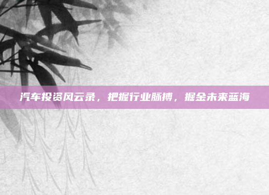 汽车投资风云录，把握行业脉搏，掘金未来蓝海