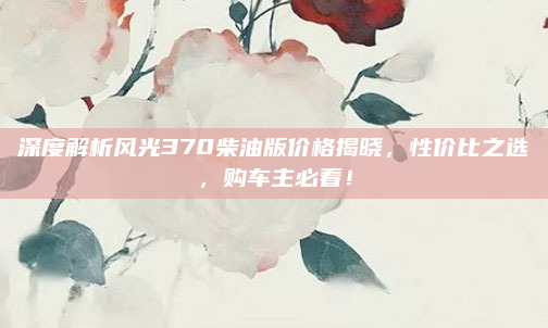 深度解析风光370柴油版价格揭晓,性价比之选,购车主必看!