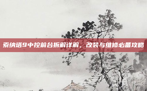 索纳塔9中控前台拆解详解，改装与维修必备攻略