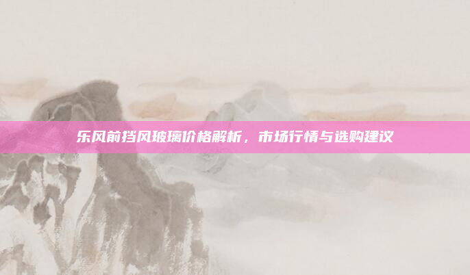 乐风前挡风玻璃价格解析，市场行情与选购建议
