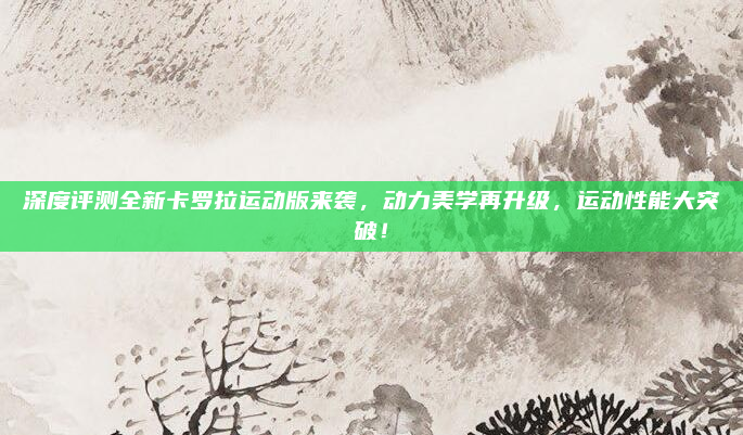 深度评测全新卡罗拉运动版来袭，动力美学再升级，运动性能大突破！