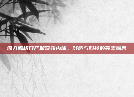 深入解析日产新奇骏内饰,舒适与科技的完美融合
