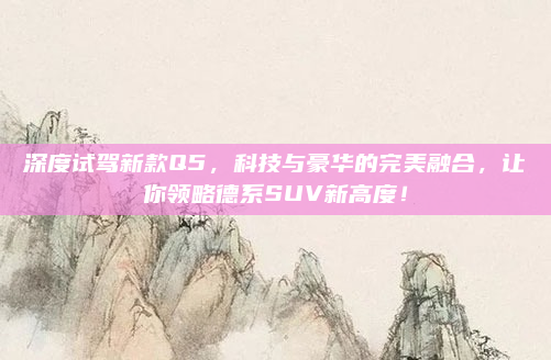 深度试驾新款Q5，科技与豪华的完美融合，让你领略德系SUV新高度！