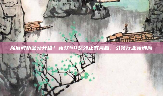 深度解析全新升级!新款50系列正式亮相,引领行业新潮流