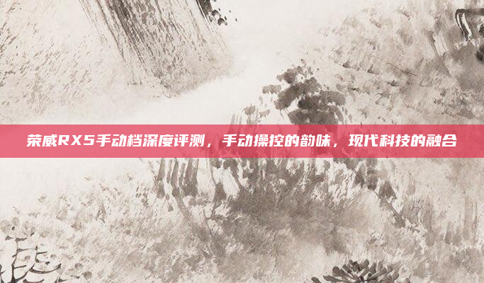 荣威RX5手动档深度评测,手动操控的韵味,现代科技的融合