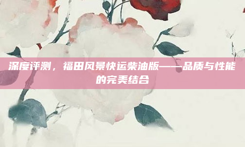 深度评测，福田风景快运柴油版——品质与性能的完美结合
