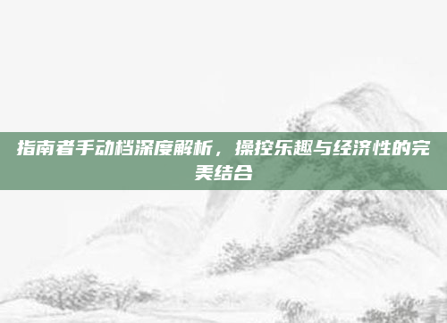 指南者手动档深度解析,操控乐趣与经济性的完美结合