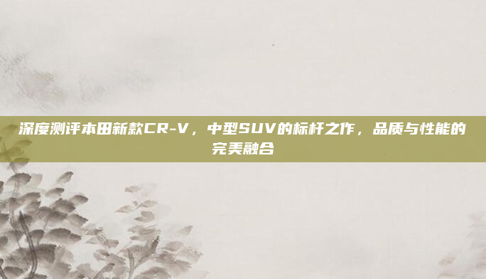深度测评本田新款CR-V，中型SUV的标杆之作，品质与性能的完美融合