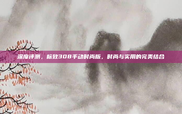 深度评测，标致308手动时尚版，时尚与实用的完美结合