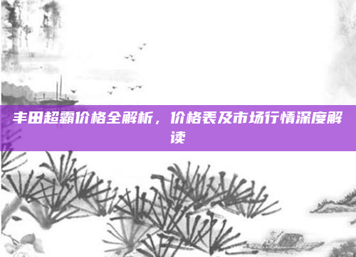 丰田超霸价格全解析，价格表及市场行情深度解读