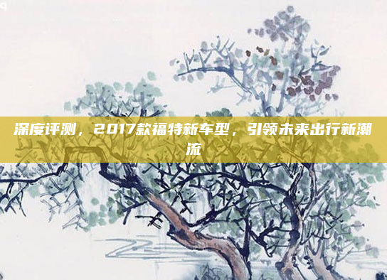 深度评测，2017款福特新车型，引领未来出行新潮流