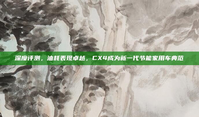 深度评测，油耗表现卓越，CX4成为新一代节能家用车典范
