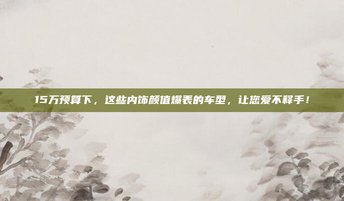 15万预算下，这些内饰颜值爆表的车型，让您爱不释手！