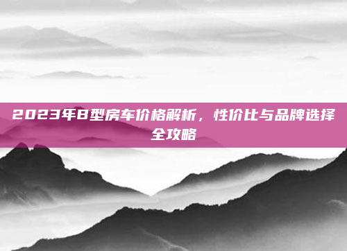 2023年B型房车价格解析，性价比与品牌选择全攻略
