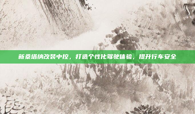 新桑塔纳改装中控,打造个性化驾驶体验,提升行车安全