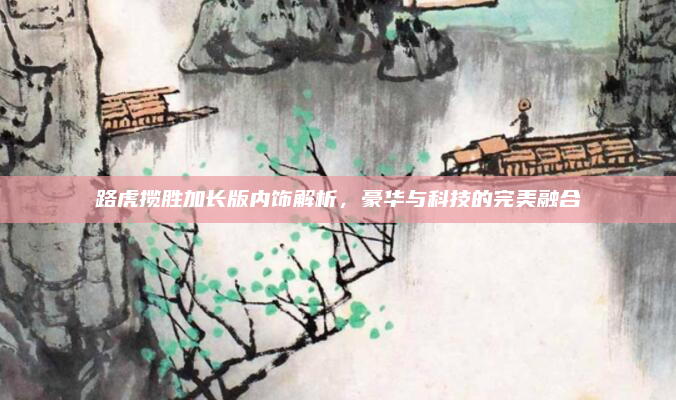 路虎揽胜加长版内饰解析，豪华与科技的完美融合