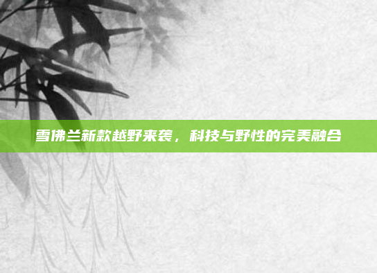 雪佛兰新款越野来袭，科技与野性的完美融合