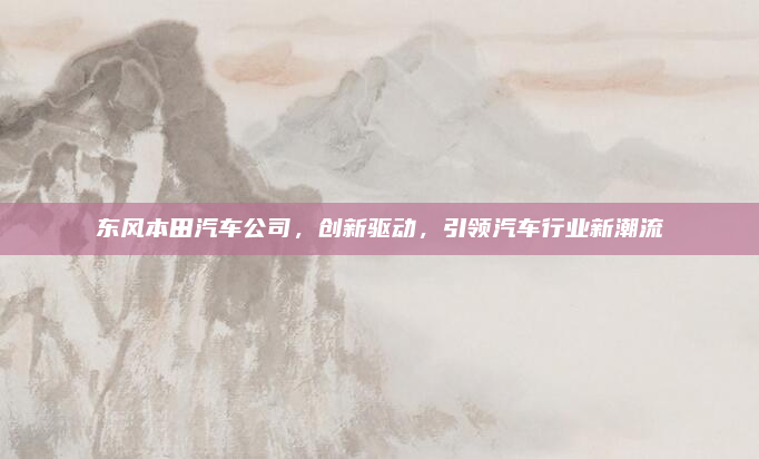 东风本田汽车公司,创新驱动,引领汽车行业新潮流