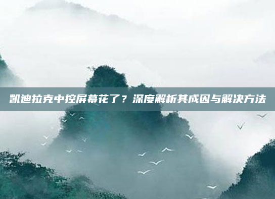 凯迪拉克中控屏幕花了?深度解析其成因与解决方法