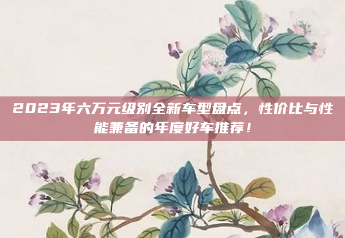 2023年六万元级别全新车型盘点，性价比与性能兼备的年度好车推荐！