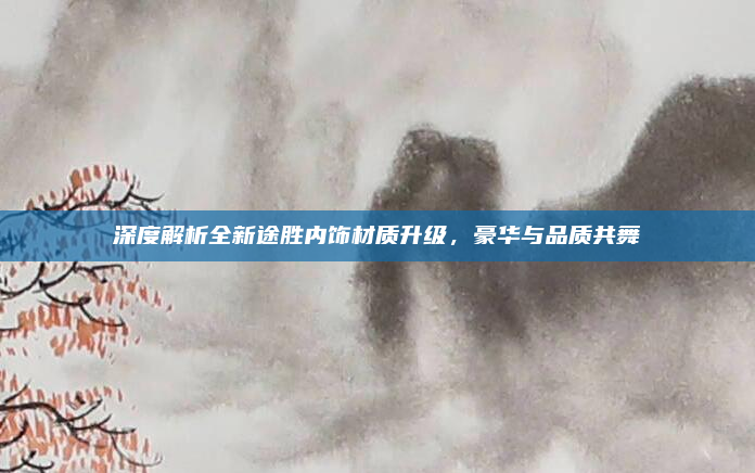 深度解析全新途胜内饰材质升级，豪华与品质共舞