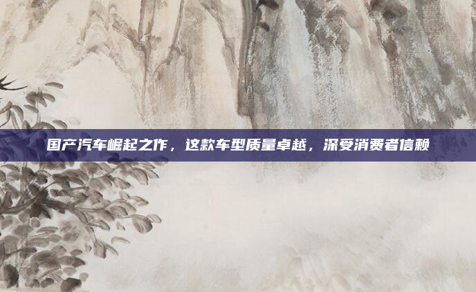 国产汽车崛起之作，这款车型质量卓越，深受消费者信赖