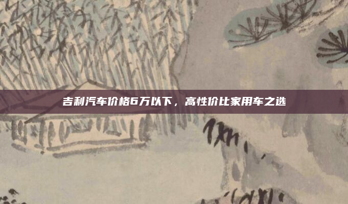 吉利汽车价格6万以下,高性价比家用车之选