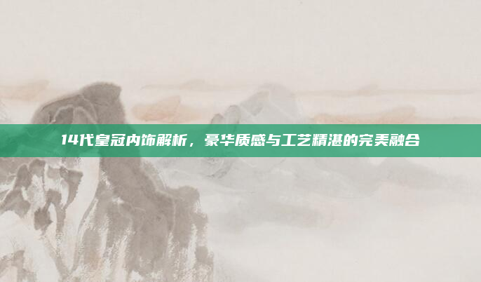 14代皇冠内饰解析,豪华质感与工艺精湛的完美融合