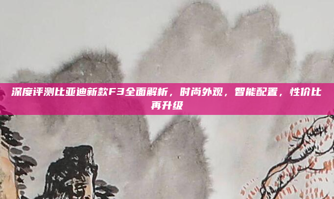 深度评测比亚迪新款F3全面解析,时尚外观,智能配置,性价比再升级
