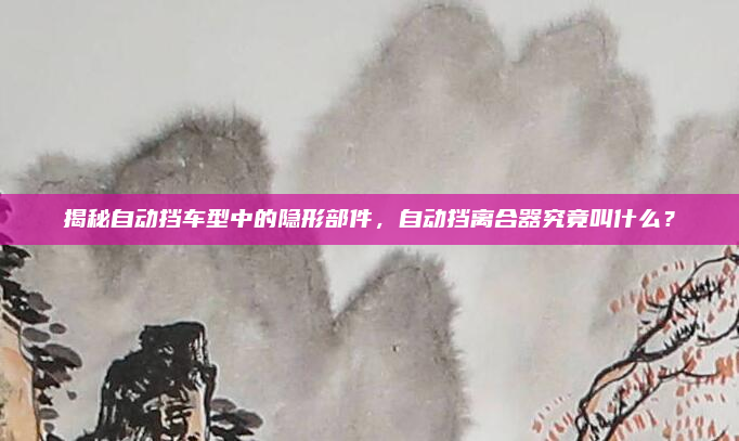 揭秘自动挡车型中的隐形部件,自动挡离合器究竟叫什么?