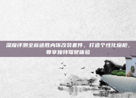 深度评测全新途胜内饰改装套件，打造个性化座舱，尊享独特驾驶体验
