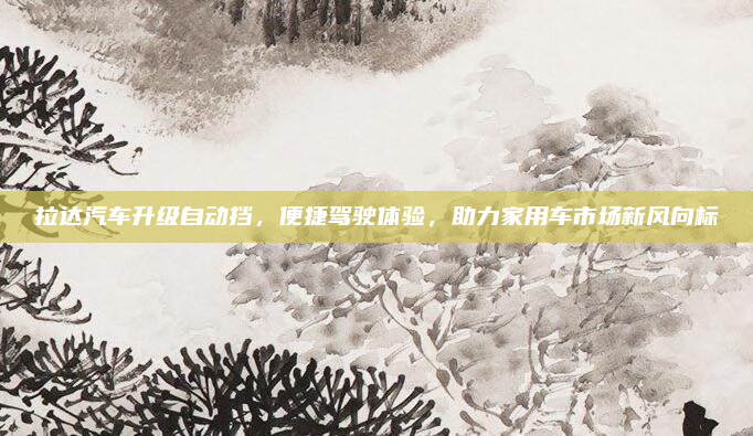 拉达汽车升级自动挡，便捷驾驶体验，助力家用车市场新风向标