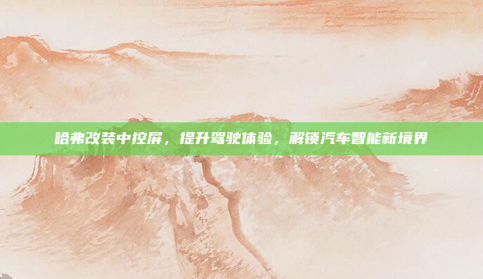 哈弗改装中控屏，提升驾驶体验，解锁汽车智能新境界