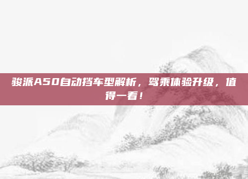 骏派A50自动挡车型解析,驾乘体验升级,值得一看!