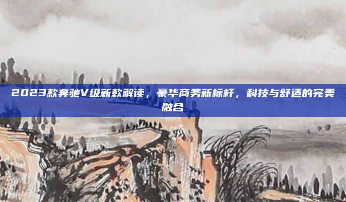 2023款奔驰V级新款解读，豪华商务新标杆，科技与舒适的完美融合