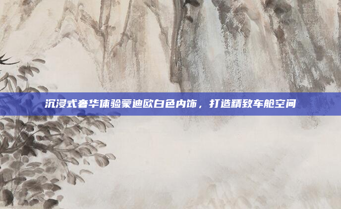 沉浸式奢华体验蒙迪欧白色内饰，打造精致车舱空间