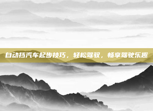 自动挡汽车起步技巧，轻松驾驭，畅享驾驶乐趣