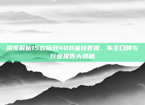 深度解析15款标致408油耗表现,车主口碑与行业报告大揭秘