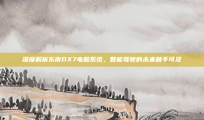 深度解析东南DX7电脑系统，智能驾驶的未来触手可及