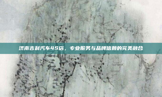 济南吉利汽车4S店，专业服务与品牌信赖的完美融合