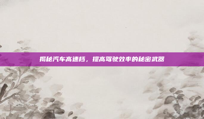 揭秘汽车高速档，提高驾驶效率的秘密武器
