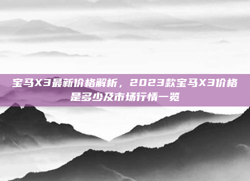 宝马X3最新价格解析，2023款宝马X3价格是多少及市场行情一览