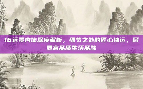 16远景内饰深度解析，细节之处的匠心独运，尽显高品质生活品味
