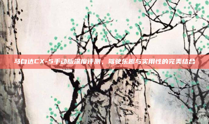 马自达CX-5手动版深度评测，驾驶乐趣与实用性的完美结合