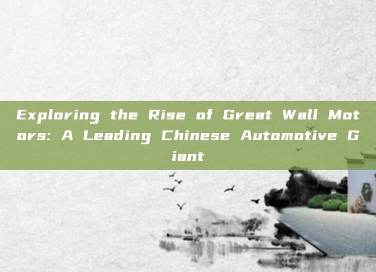 Exploring the Rise of Great Wall Motors: A Leading Chinese Automotive Giant