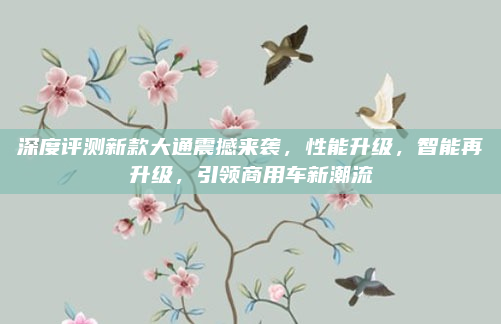 深度评测新款大通震撼来袭，性能升级，智能再升级，引领商用车新潮流
