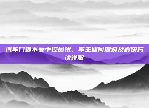 汽车门锁不受中控困扰，车主如何应对及解决方法详解