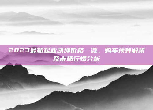 2023最新起亚凯坤价格一览，购车预算解析及市场行情分析